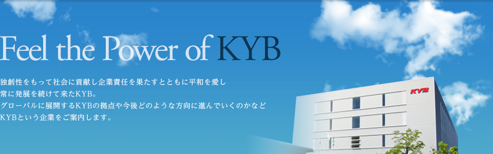 Feel the Power of KYB　独創性をもって社会に貢献し企業責任を果たすとともに平和を愛し常に発展を続けて来たKYB。グローバルに展開するKYBの拠点や今後どのような方向に進んでいくのかなどKYBという企業をご案内します。
