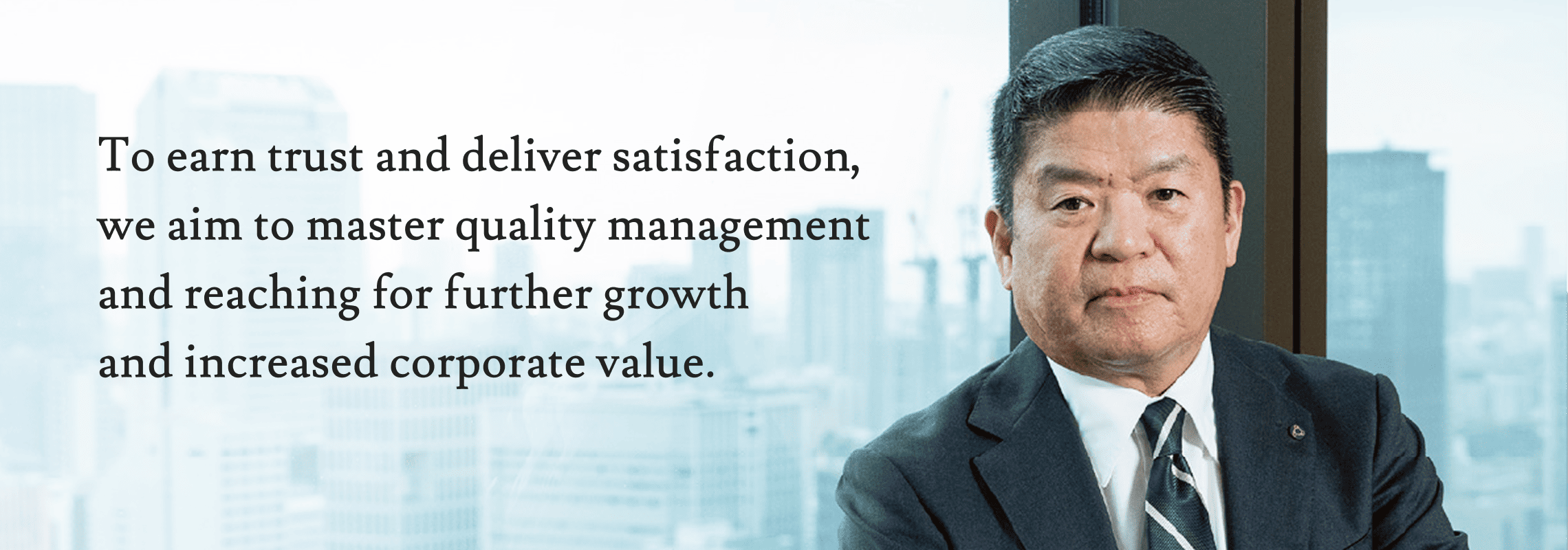To earn trust and deliver satisfaction, we aim to master quality management and reaching for further growth and increased corporate value.