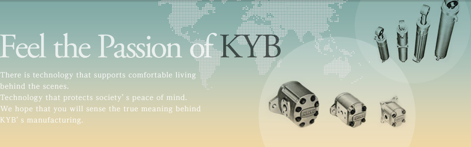Feel the Power of KYB. There are technologies that support the comforts of daily life. There is technology to watch society's peace of mind. Please feel the essence of KYB manufacturing.