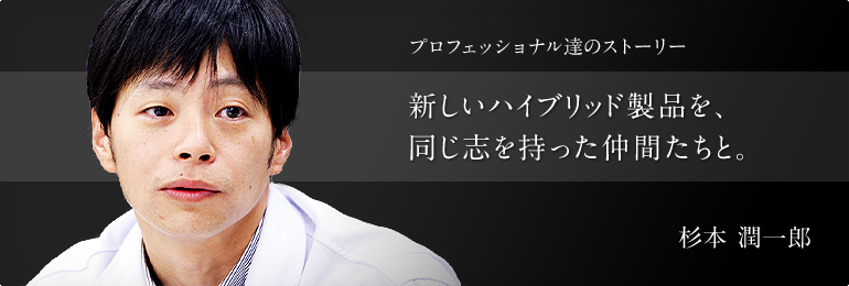 プロフェッショナル達のストーリー 新しいハイブリッド製品を、同じ志を持った仲間たちと。 ハイドロリックコンポーネンツ事業本部 製品企画開発部 第一開発室 杉本 潤一郎